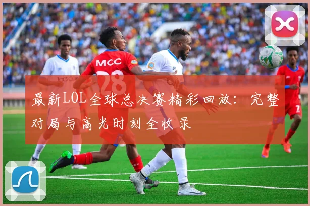 最新LOL全球总决赛精彩回放:完整对局与高光时刻全收录