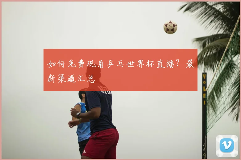 如何免费观看乒乓世界杯直播？最新渠道汇总
